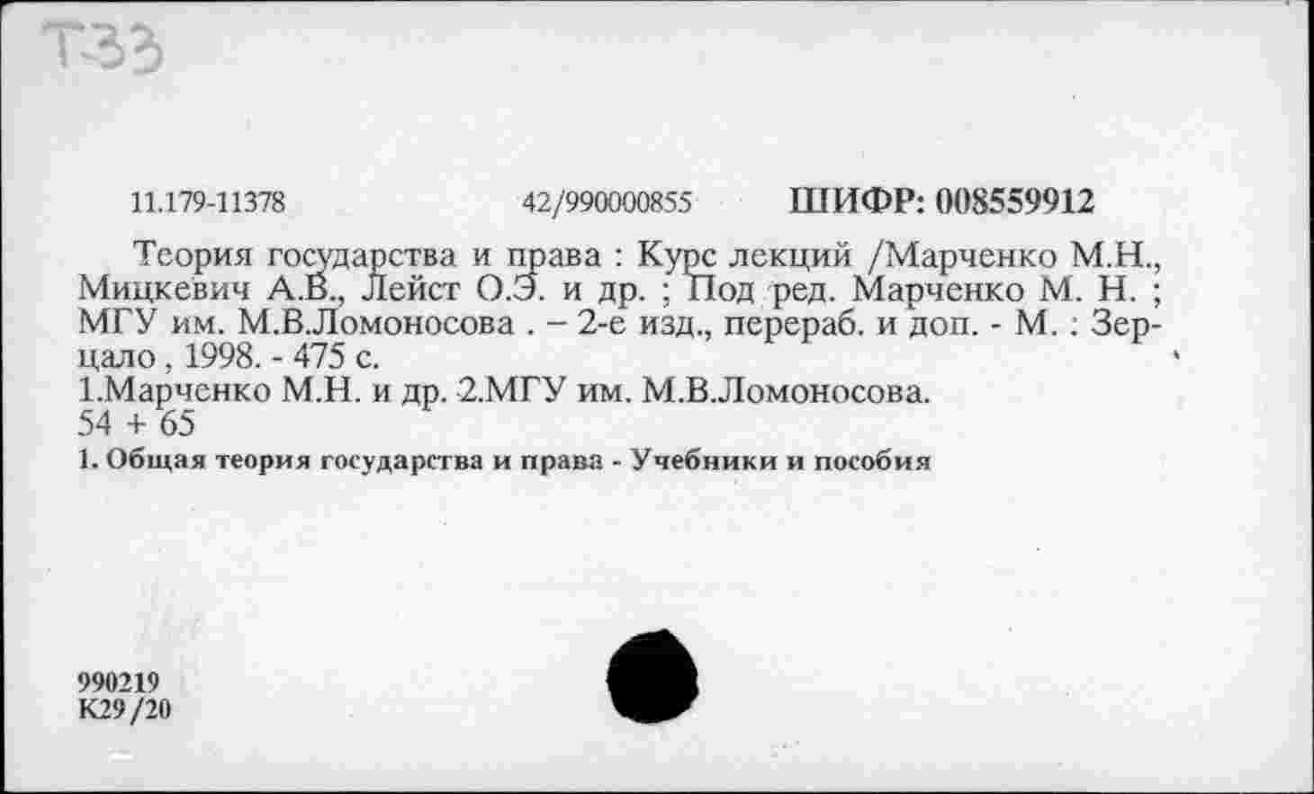 ﻿11.179-11378	42/990000855 ШИФР: 008559912
Теория государства и права : Курс лекций /Марченко М.Н., Мицкевич А.В., Лейст О.Э. и др. ; Под ред. Марченко М. Н. ; МГУ им. М.В.Ломоносова . - 2-е изд., перераб. и доп. - М.: Зерцало , 1998. - 475 с.
1-Марченко М.Н. и др. 2.МГУ им. М.В.Ломоносова.
54 + 65
1. Общая теория государства и права - Учебники и пособия
990219
К29/20